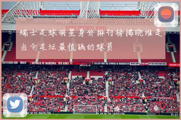 瑞士足球明星身价排行榜揭晓谁是当今足坛最值钱的球员