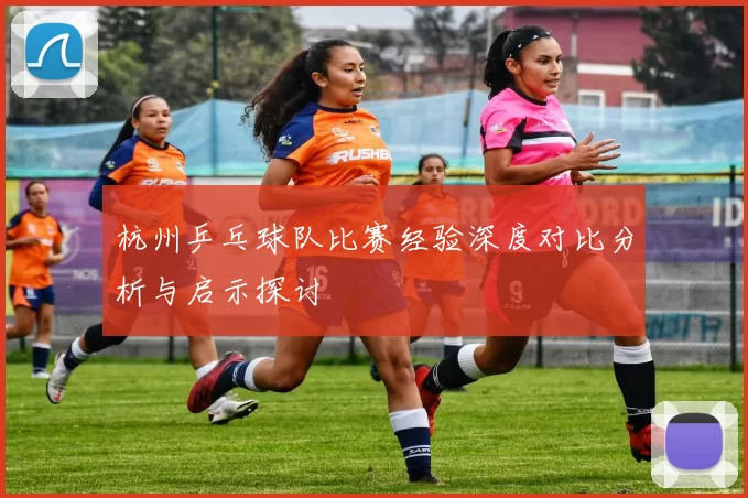 杭州乒乓球队比赛经验深度对比分析与启示探讨