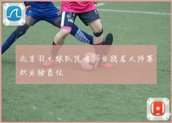 北京羽毛球队凭借53分稳居大师赛积分榜首位