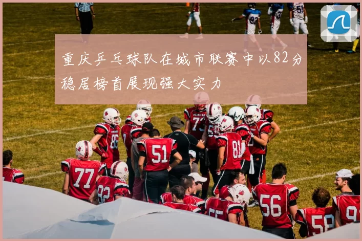 重庆乒乓球队在城市联赛中以82分稳居榜首展现强大实力