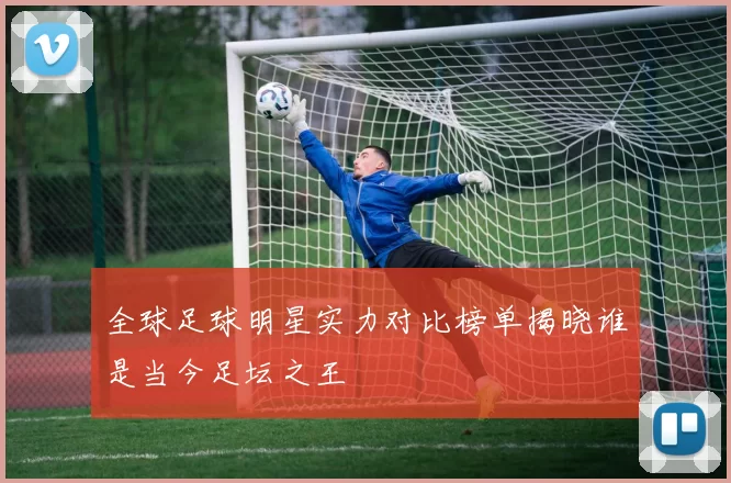 全球足球明星实力对比榜单揭晓谁是当今足坛之王