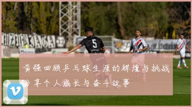 黄强回顾乒乓球生涯的辉煌与挑战分享个人成长与奋斗故事