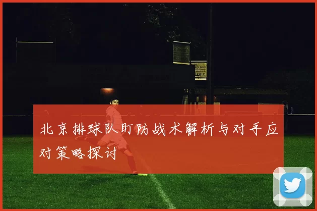 北京排球队盯防战术解析与对手应对策略探讨