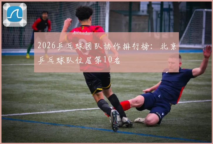 2026乒乓球团队协作排行榜：北京乒乓球队位居第10名