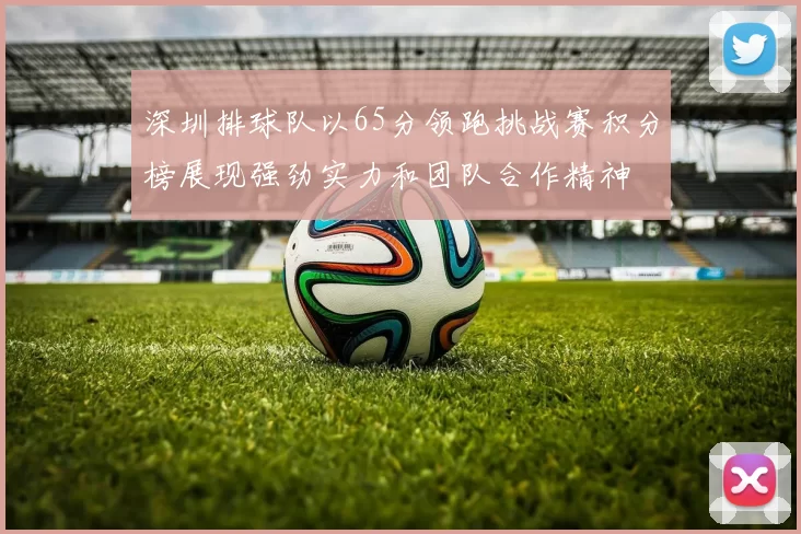 深圳排球队以65分领跑挑战赛积分榜展现强劲实力和团队合作精神