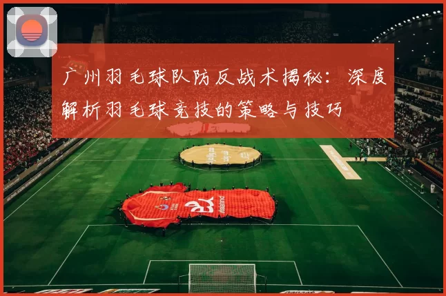 广州羽毛球队防反战术揭秘：深度解析羽毛球竞技的策略与技巧