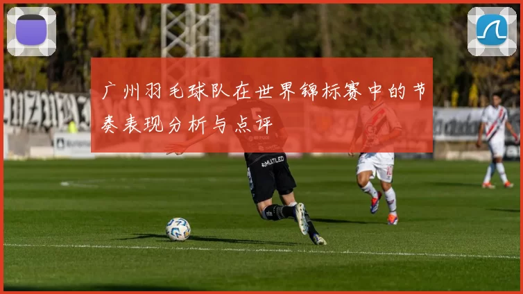 广州羽毛球队在世界锦标赛中的节奏表现分析与点评